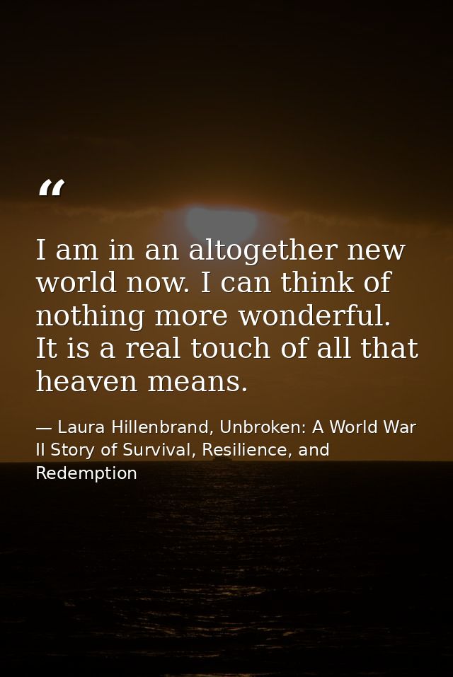 I am in an altogether new world now. I can think of nothing more wonderful. It is a real touch of all that heaven means. — Laura Hillenbrand, Unbroken: A World War II Story of Survival, Resilience, and Redemption