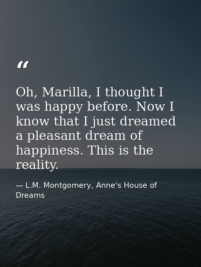 Oh, Marilla, I thought I was happy before. Now I know that I just dreamed a pleasant dream of happiness. This is the rea — L.M. Montgomery, Anne's House of Dreams