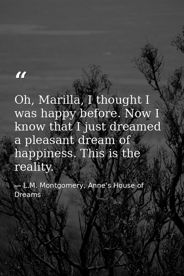 Oh, Marilla, I thought I was happy before. Now I know that I just dreamed a pleasant dream of happiness. This is the rea — L.M. Montgomery, Anne's House of Dreams