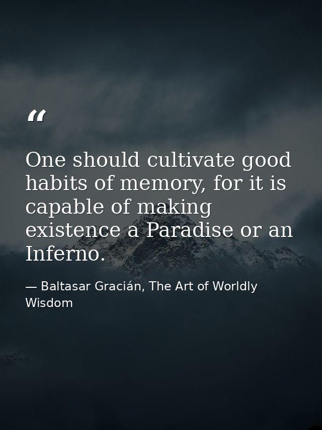 One should cultivate good habits of memory, for it is capable of making existence a Paradise or an Inferno. — Baltasar Gracián, The Art of Worldly Wisdom