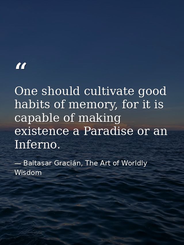 One should cultivate good habits of memory, for it is capable of making existence a Paradise or an Inferno. — Baltasar Gracián, The Art of Worldly Wisdom
