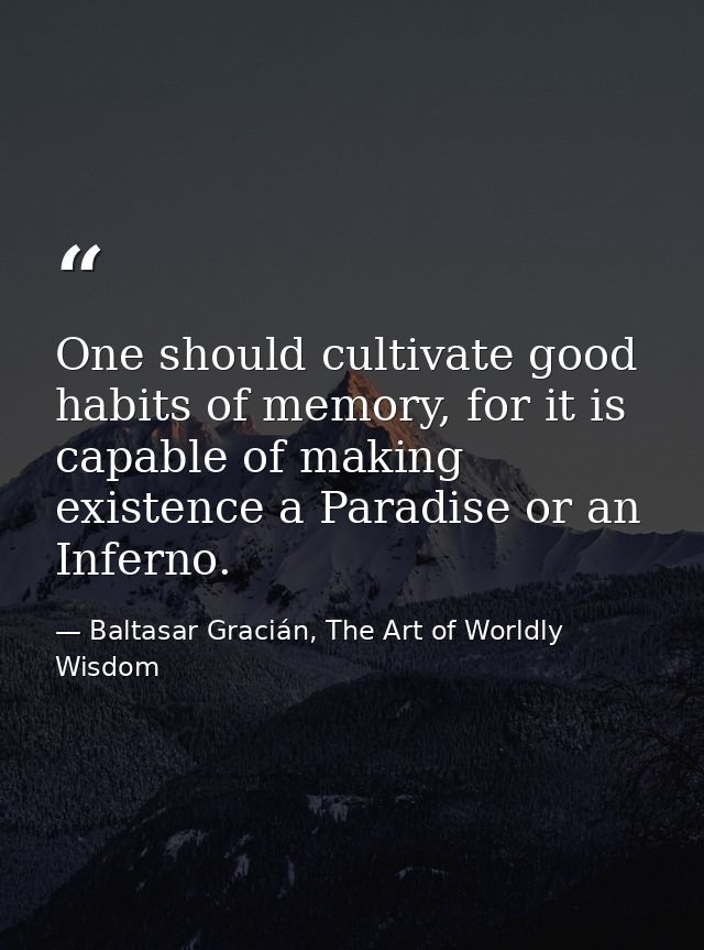 One should cultivate good habits of memory, for it is capable of making existence a Paradise or an Inferno. — Baltasar Gracián, The Art of Worldly Wisdom
