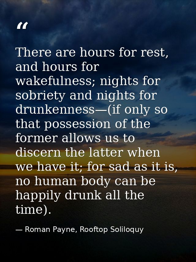 There are hours for rest, and hours for wakefulness; nights for sobriety and nights for drunkenness—(if only so that pos — Roman Payne, Rooftop Soliloquy