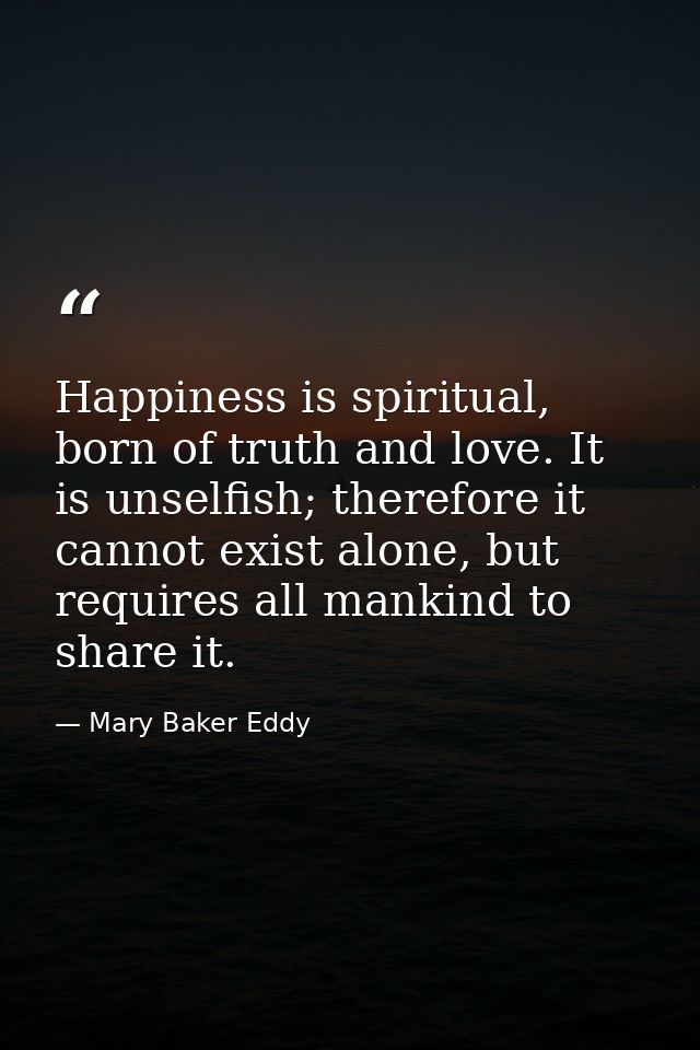 Happiness is spiritual, born of truth and love. It is unselfish; therefore it cannot exist alone, but requires all manki — Mary Baker Eddy