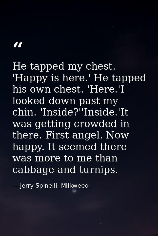 He tapped my chest. 'Happy is here.' He tapped his own chest. 'Here.'I looked down past my chin. 'Inside?''Inside.'It wa — Jerry Spinelli, Milkweed