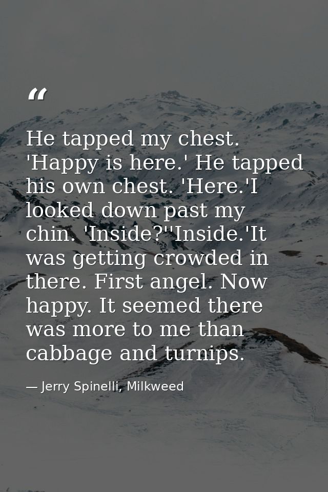 He tapped my chest. 'Happy is here.' He tapped his own chest. 'Here.'I looked down past my chin. 'Inside?''Inside.'It wa — Jerry Spinelli, Milkweed