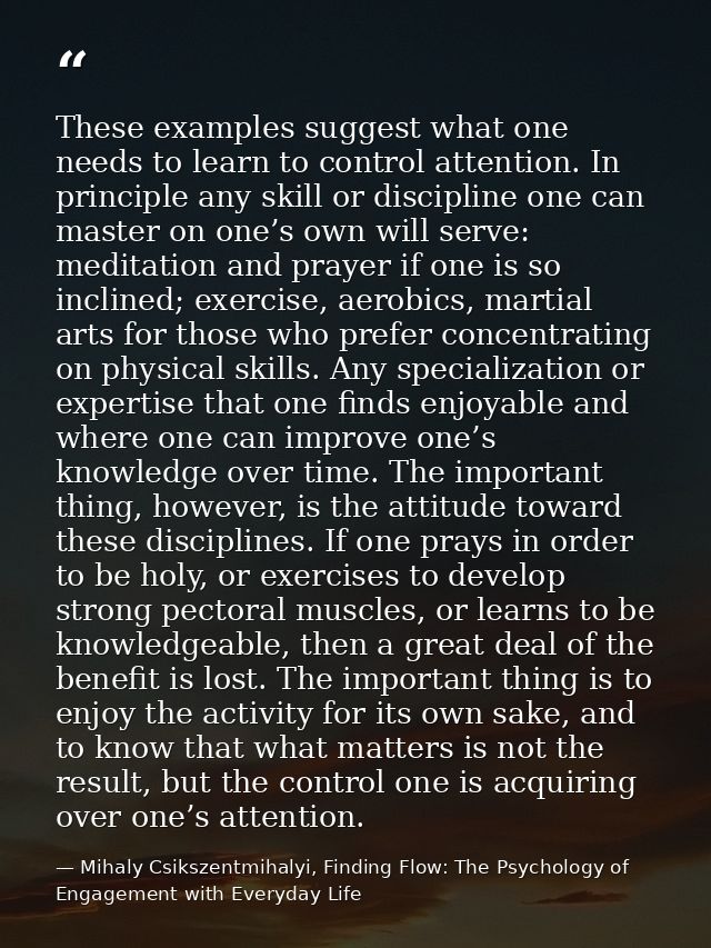 These examples suggest what one needs to learn to control attention. In principle any skill or discipline one can master — Mihaly Csikszentmihalyi, Finding Flow: The Psychology of Engagement with Everyday Life