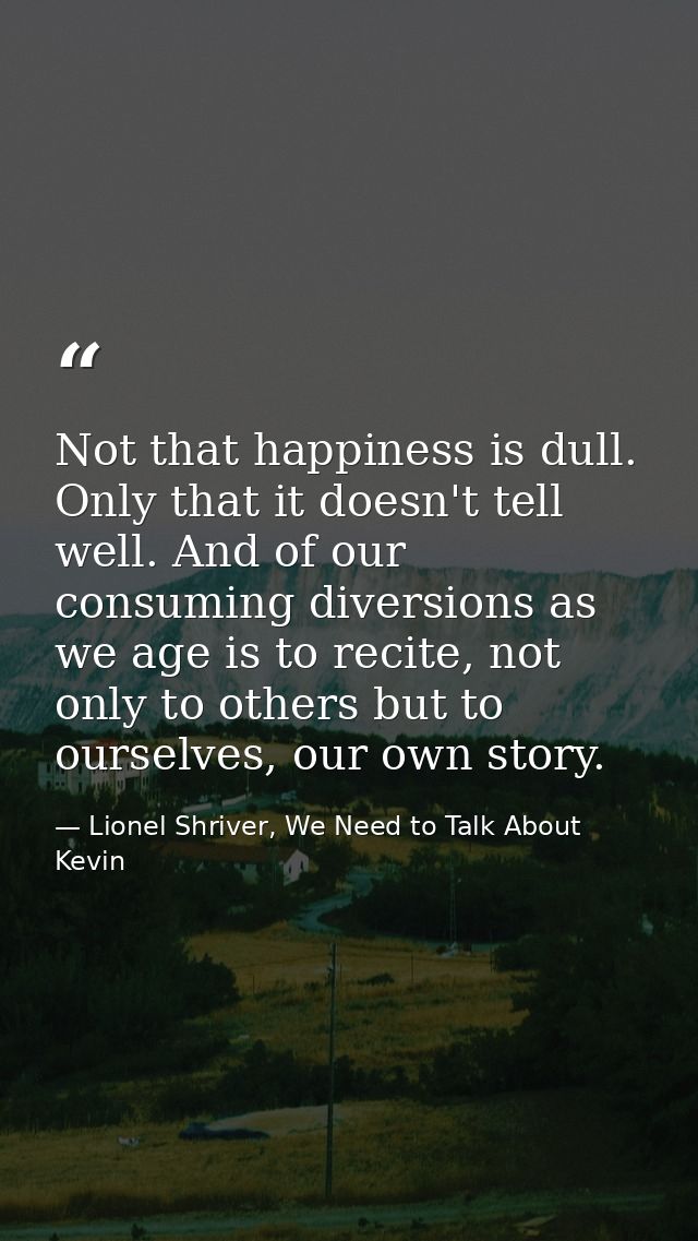 Not that happiness is dull. Only that it doesn't tell well. And of our consuming diversions as we age is to recite, not  — Lionel Shriver, We Need to Talk About Kevin