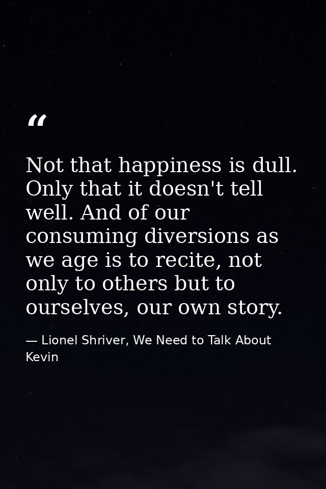 Not that happiness is dull. Only that it doesn't tell well. And of our consuming diversions as we age is to recite, not  — Lionel Shriver, We Need to Talk About Kevin