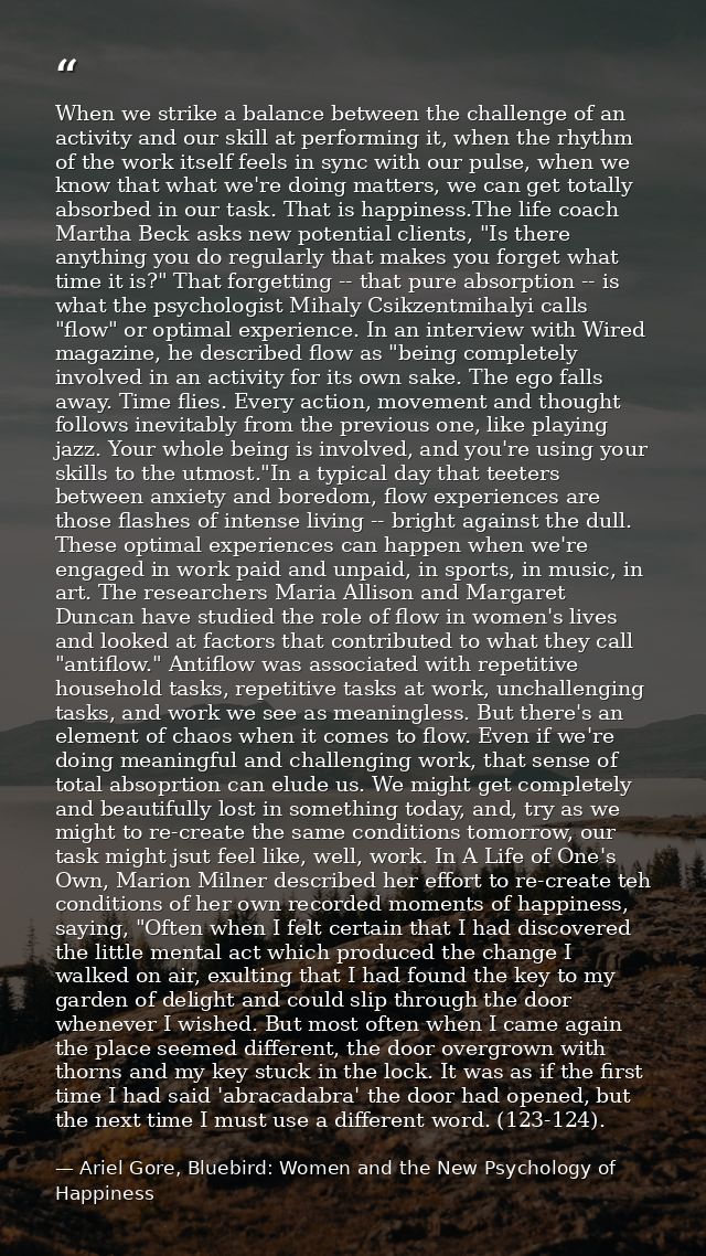 When we strike a balance between the challenge of an activity and our skill at performing it, when the rhythm of the wor — Ariel Gore, Bluebird: Women and the New Psychology of Happiness