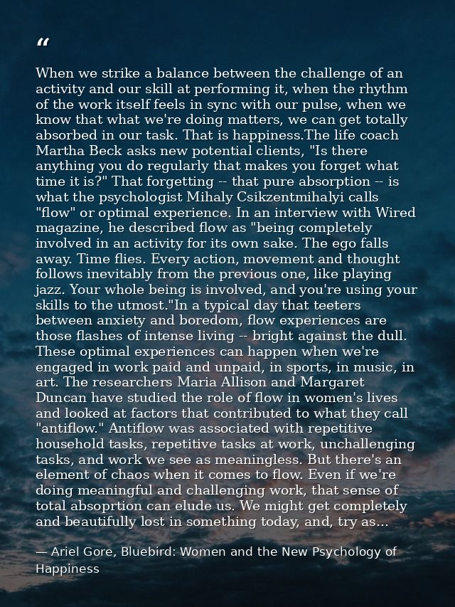 When we strike a balance between the challenge of an activity and our skill at performing it, when the rhythm of the wor — Ariel Gore, Bluebird: Women and the New Psychology of Happiness