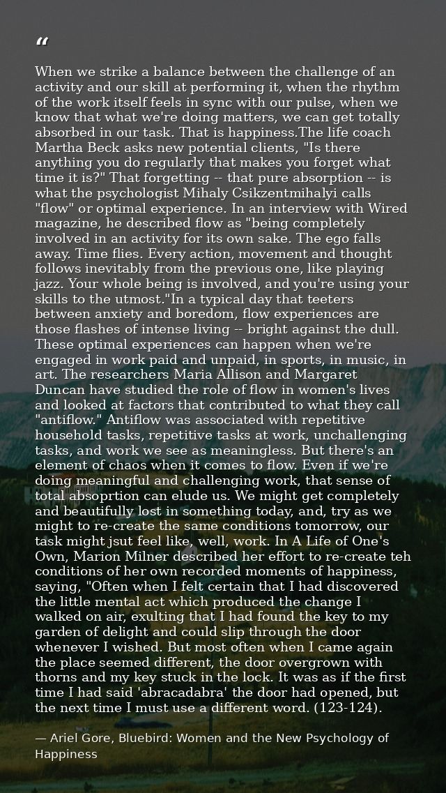 When we strike a balance between the challenge of an activity and our skill at performing it, when the rhythm of the wor — Ariel Gore, Bluebird: Women and the New Psychology of Happiness