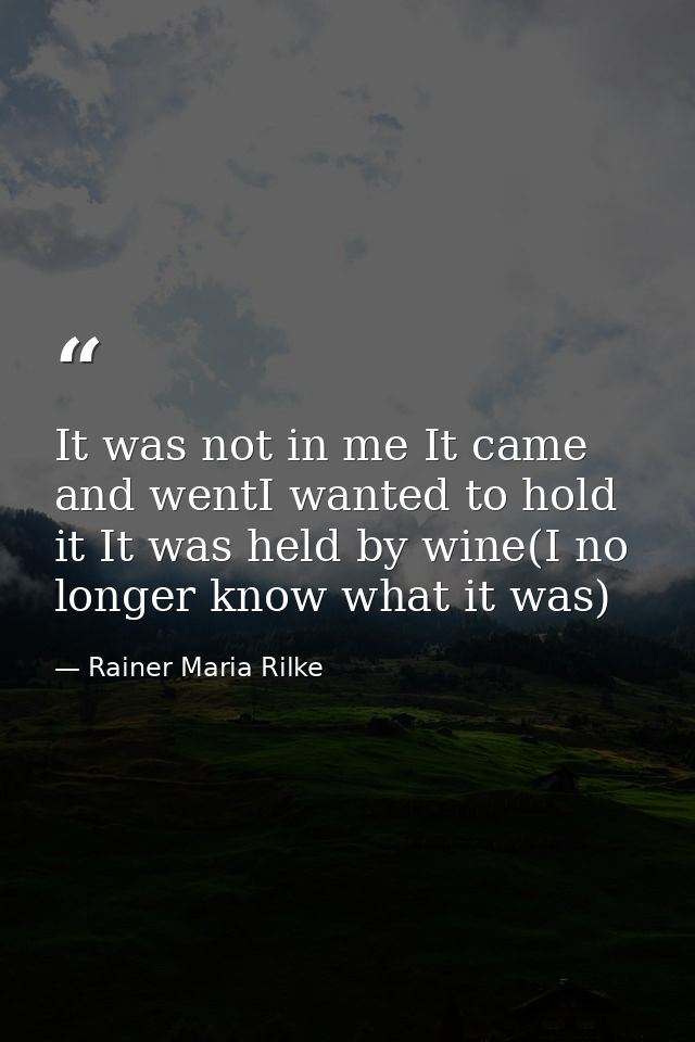 It was not in me It came and wentI wanted to hold it It was held by wine(I no longer know what it was) — Rainer Maria Rilke