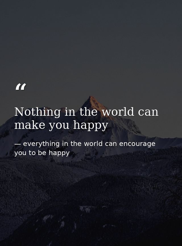 Nothing in the world can make you happy — everything in the world can encourage you to be happy