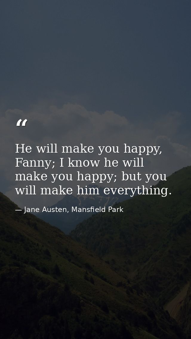 He will make you happy, Fanny; I know he will make you happy; but you will make him everything. — Jane Austen, Mansfield Park