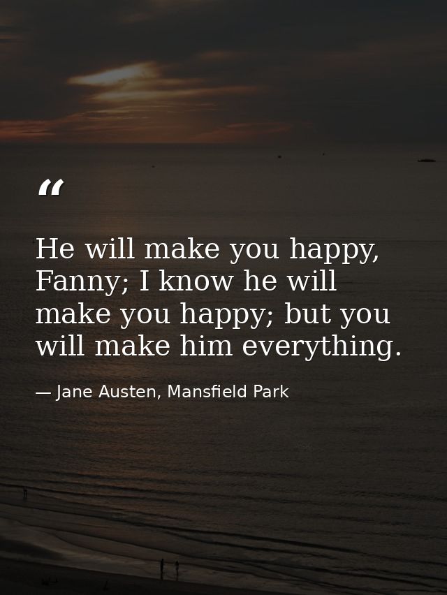 He will make you happy, Fanny; I know he will make you happy; but you will make him everything. — Jane Austen, Mansfield Park