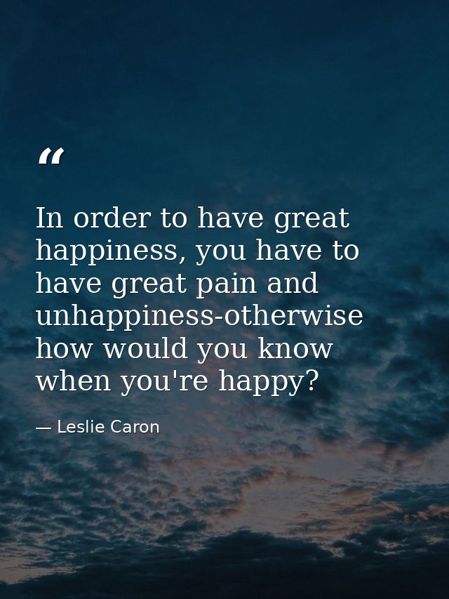 In order to have great happiness, you have to have great pain and unhappiness-otherwise how would you know when you're h — Leslie Caron