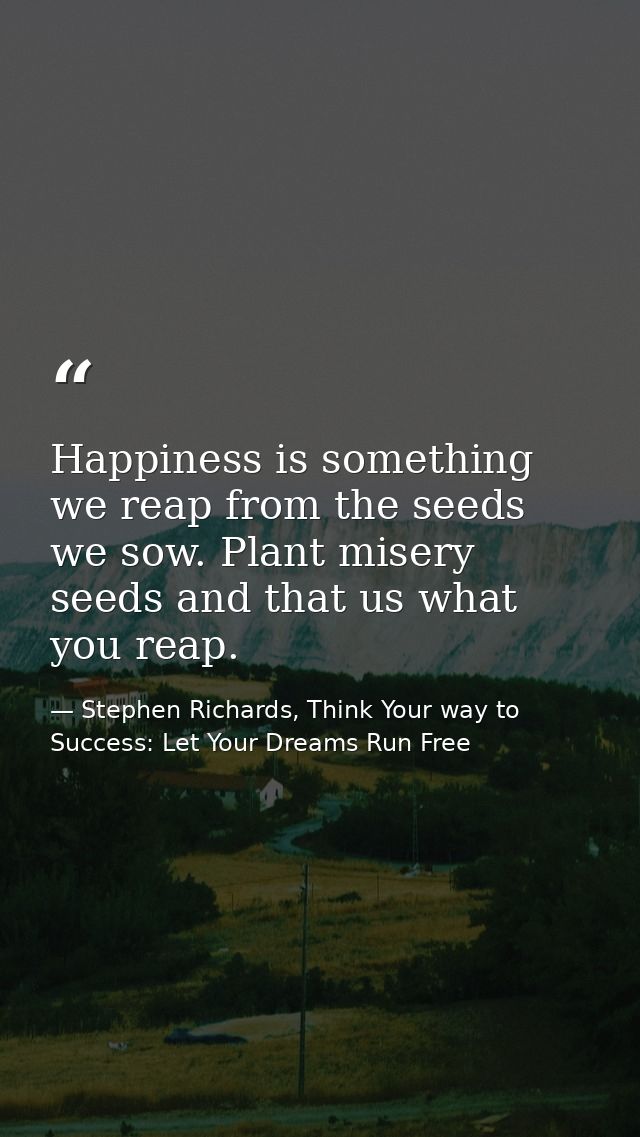 Happiness is something we reap from the seeds we sow. Plant misery seeds and that us what you reap. — Stephen Richards, Think Your way to Success: Let Your Dreams Run Free