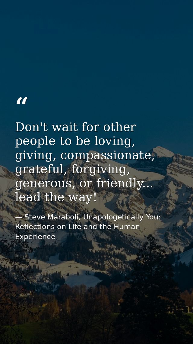 Don't wait for other people to be loving, giving, compassionate, grateful, forgiving, generous, or friendly... lead the  — Steve Maraboli, Unapologetically You: Reflections on Life and the Human Experience