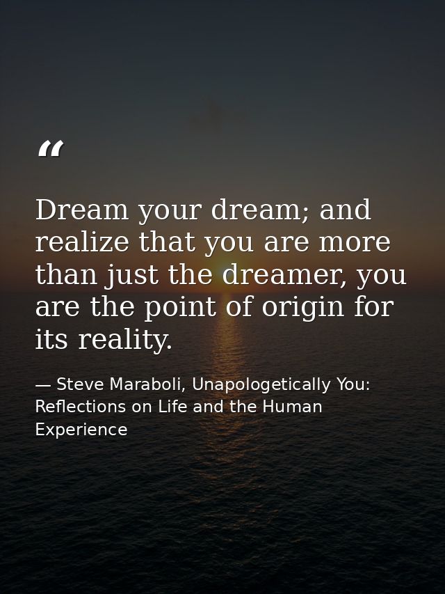 Dream your dream; and realize that you are more than just the dreamer, you are the point of origin for its reality. — Steve Maraboli, Unapologetically You: Reflections on Life and the Human Experience