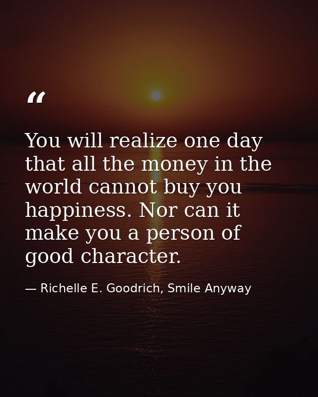 You will realize one day that all the money in the world cannot buy you happiness. Nor can it make you a person of good  — Richelle E. Goodrich, Smile Anyway
