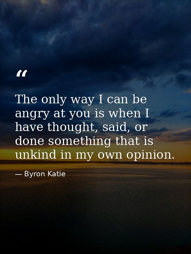 The only way I can be angry at you is when I have thought, said, or done something that is unkind in my own opinion. — Byron Katie