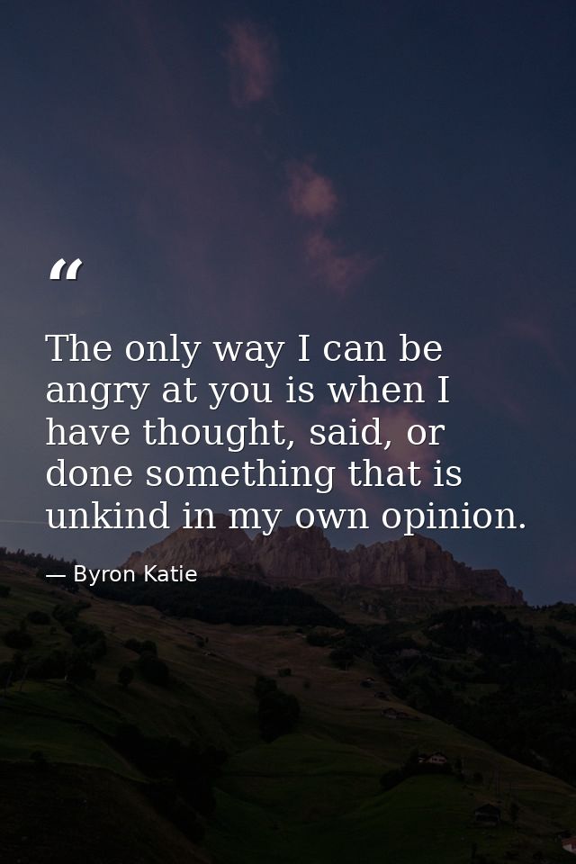 The only way I can be angry at you is when I have thought, said, or done something that is unkind in my own opinion. — Byron Katie