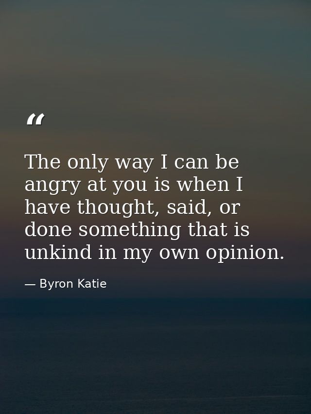 The only way I can be angry at you is when I have thought, said, or done something that is unkind in my own opinion. — Byron Katie