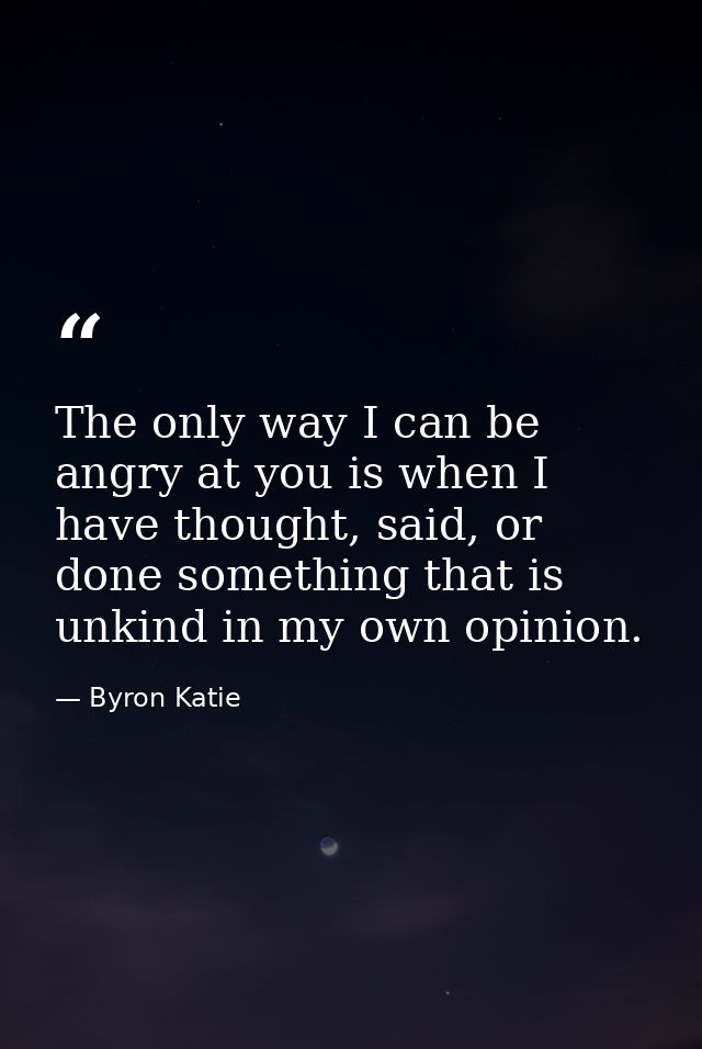 The only way I can be angry at you is when I have thought, said, or done something that is unkind in my own opinion. — Byron Katie