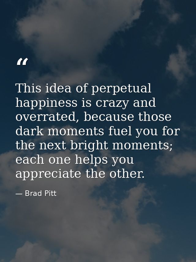 This idea of perpetual happiness is crazy and overrated, because those dark moments fuel you for the next bright moments — Brad Pitt
