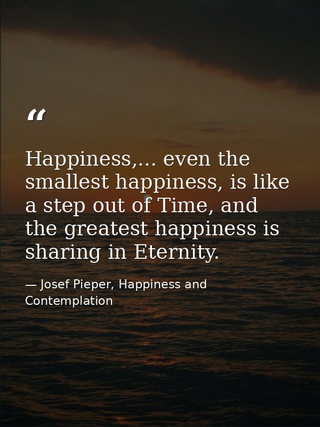 Happiness,... even the smallest happiness, is like a step out of Time, and the greatest happiness is sharing in Eternity — Josef Pieper, Happiness and Contemplation