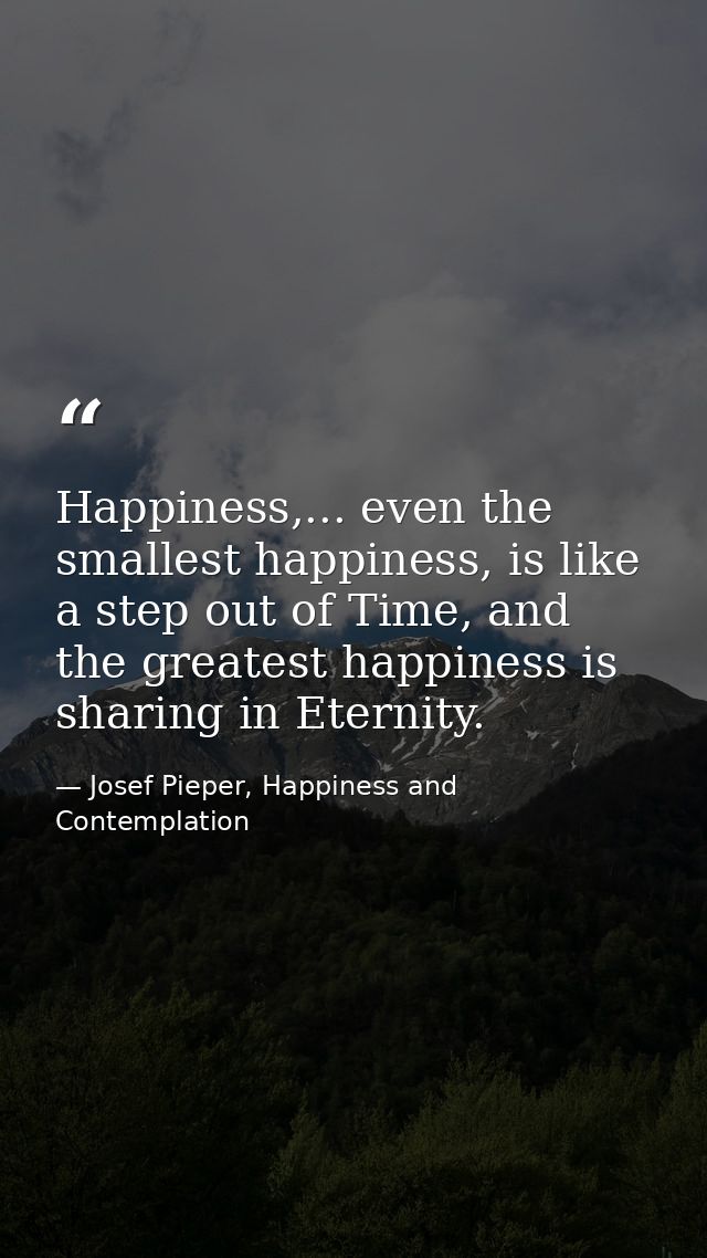 Happiness,... even the smallest happiness, is like a step out of Time, and the greatest happiness is sharing in Eternity — Josef Pieper, Happiness and Contemplation