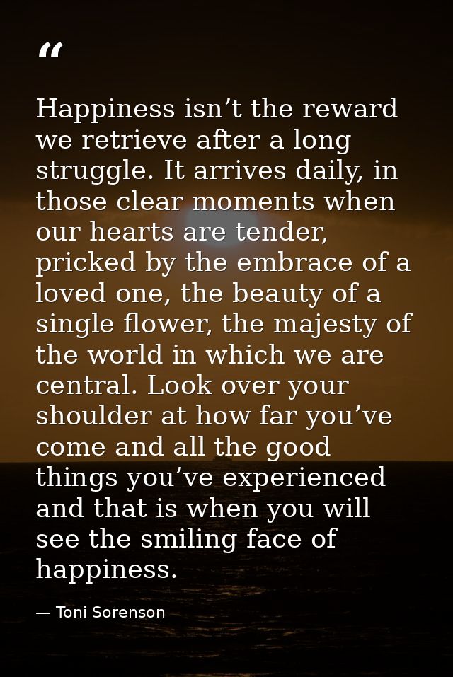 Happiness isn’t the reward we retrieve after a long struggle. It arrives daily, in those clear moments when our hearts a — Toni Sorenson