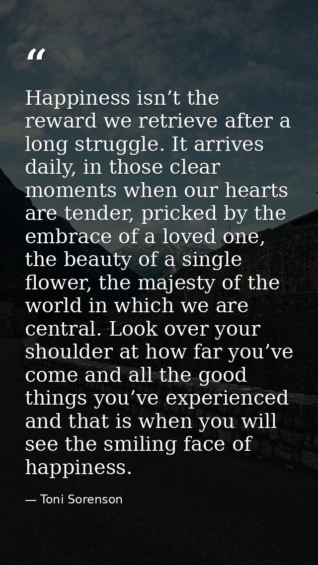 Happiness isn’t the reward we retrieve after a long struggle. It arrives daily, in those clear moments when our hearts a — Toni Sorenson