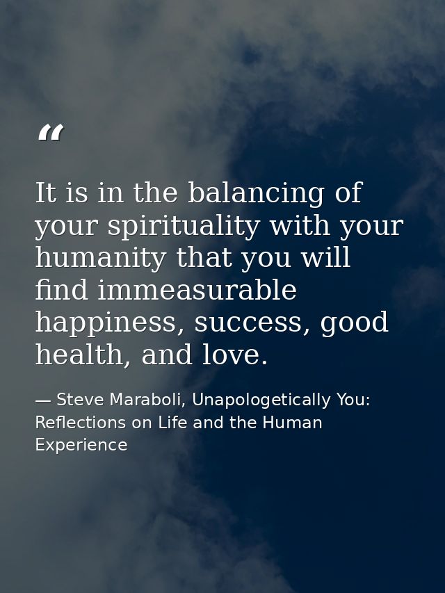It is in the balancing of your spirituality with your humanity that you will find immeasurable happiness, success, good  — Steve Maraboli, Unapologetically You: Reflections on Life and the Human Experience
