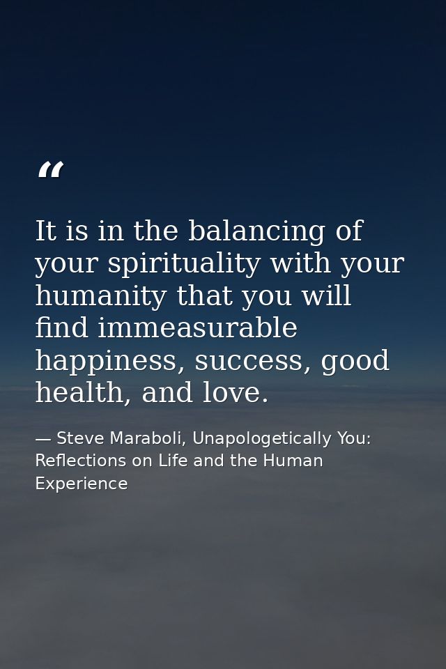 It is in the balancing of your spirituality with your humanity that you will find immeasurable happiness, success, good  — Steve Maraboli, Unapologetically You: Reflections on Life and the Human Experience