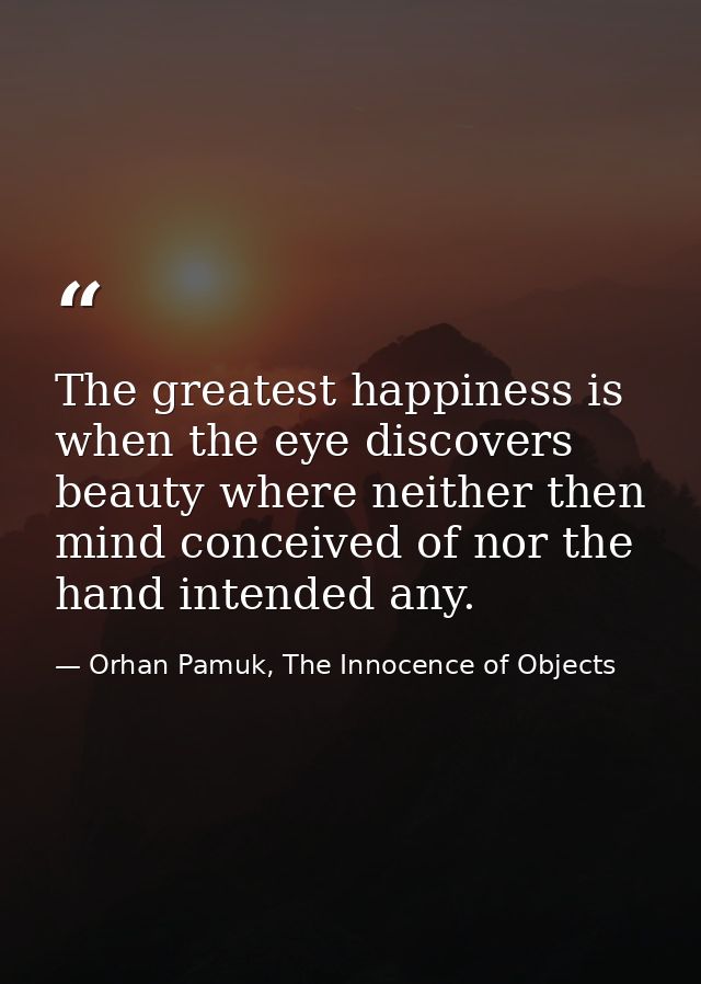 The greatest happiness is when the eye discovers beauty where neither then mind conceived of nor the hand intended any. — Orhan Pamuk, The Innocence of Objects