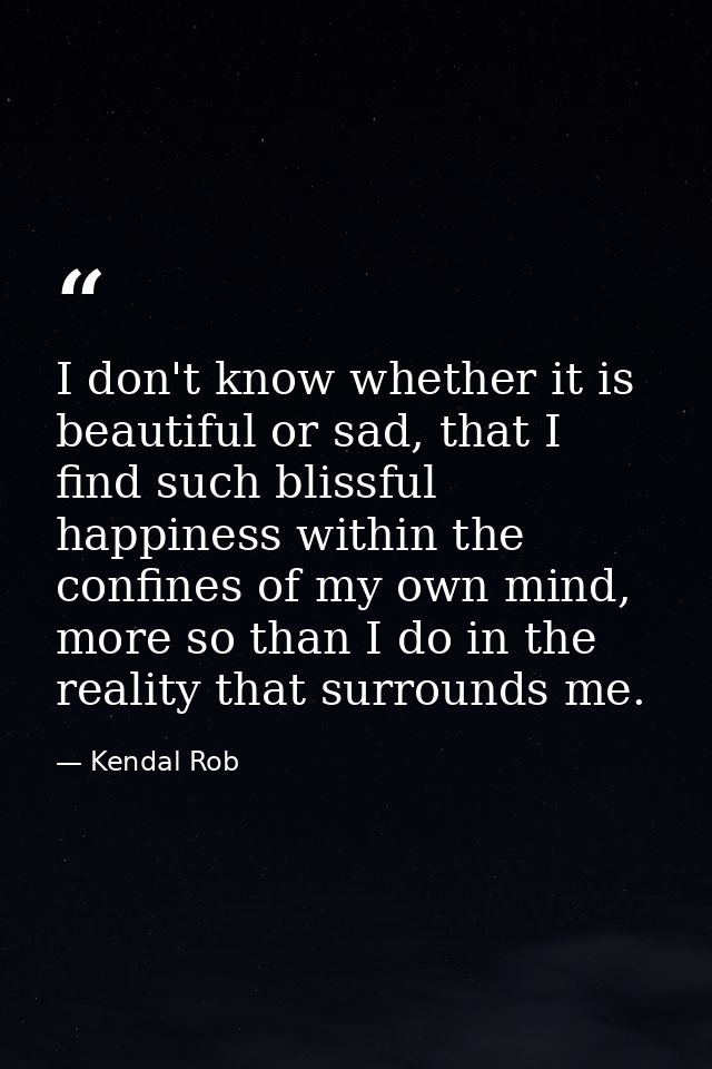 I don't know whether it is beautiful or sad, that I find such blissful happiness within the confines of my own mind, mor — Kendal Rob