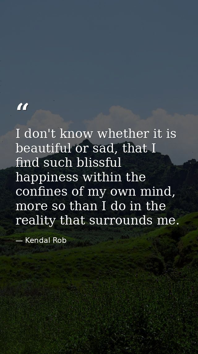 I don't know whether it is beautiful or sad, that I find such blissful happiness within the confines of my own mind, mor — Kendal Rob