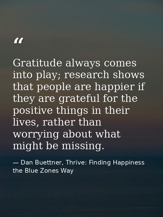 Gratitude always comes into play; research shows that people are happier if they are grateful for the positive things in — Dan Buettner, Thrive: Finding Happiness the Blue Zones Way
