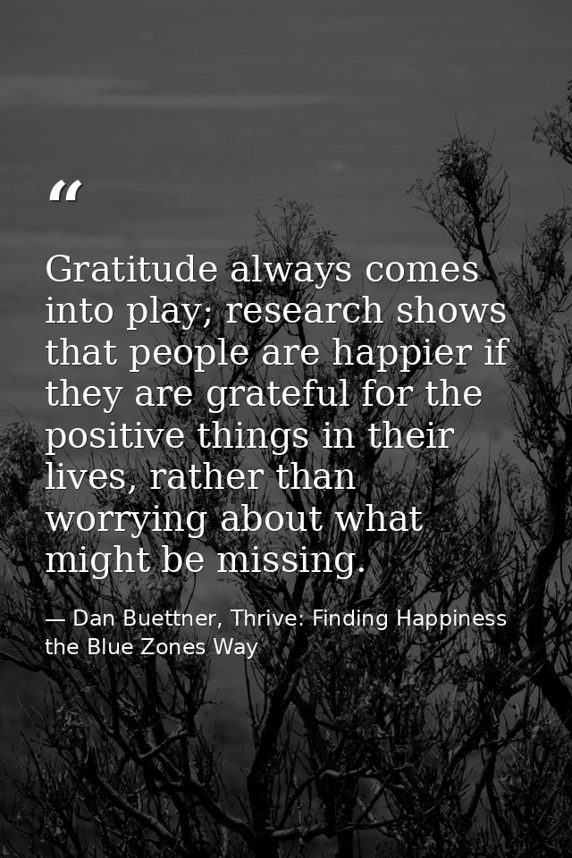 Gratitude always comes into play; research shows that people are happier if they are grateful for the positive things in — Dan Buettner, Thrive: Finding Happiness the Blue Zones Way