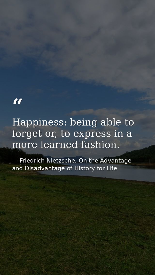 Happiness: being able to forget or, to express in a more learned fashion. — Friedrich Nietzsche, On the Advantage and Disadvantage of History for Life