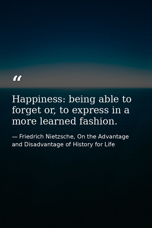 Happiness: being able to forget or, to express in a more learned fashion. — Friedrich Nietzsche, On the Advantage and Disadvantage of History for Life