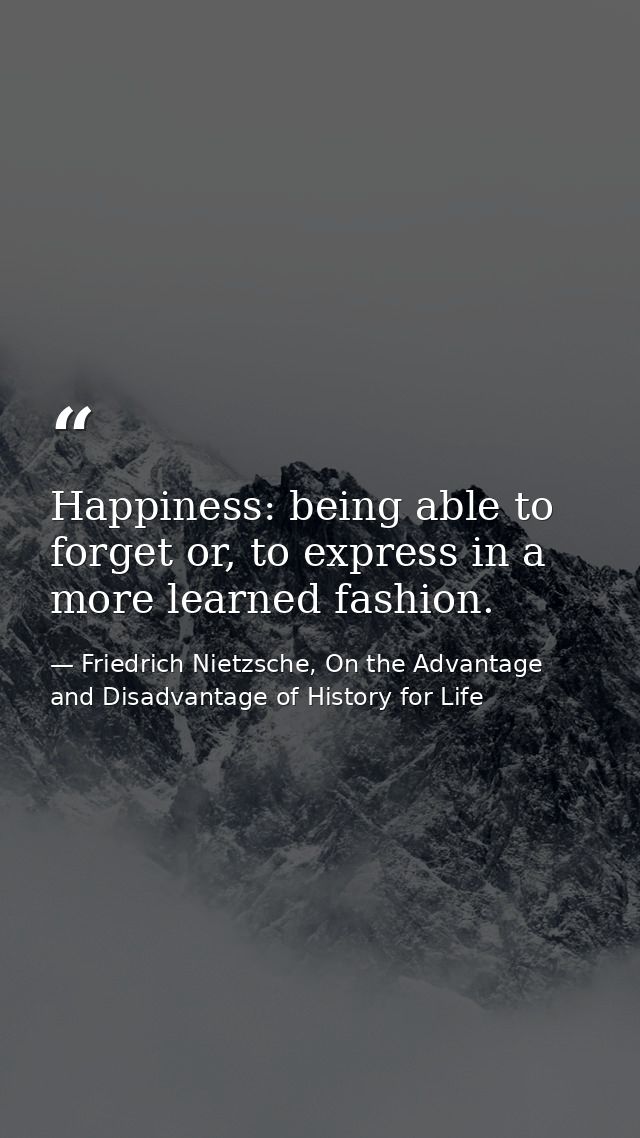 Happiness: being able to forget or, to express in a more learned fashion. — Friedrich Nietzsche, On the Advantage and Disadvantage of History for Life