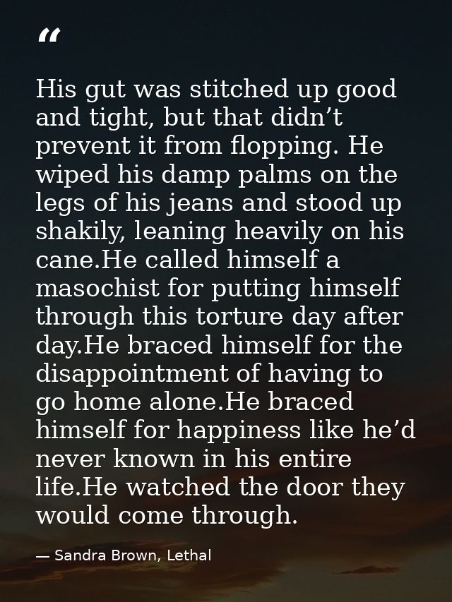 His gut was stitched up good and tight, but that didn’t prevent it from flopping. He wiped his damp palms on the legs of — Sandra Brown, Lethal