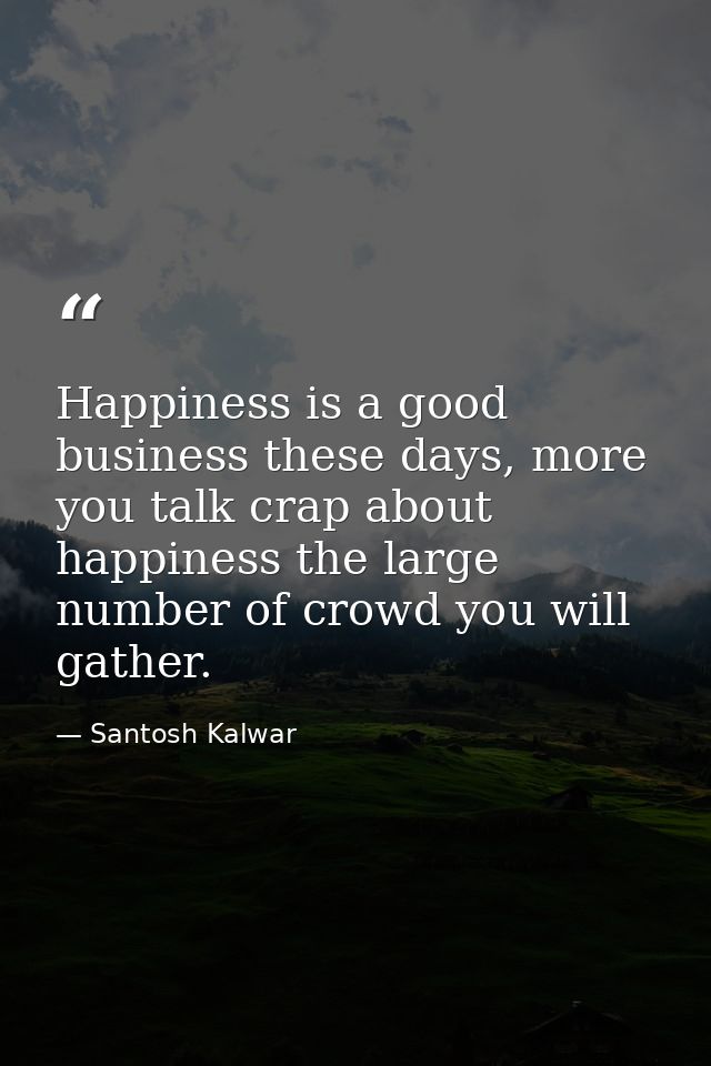 Happiness is a good business these days, more you talk crap about happiness the large number of crowd you will gather. — Santosh Kalwar