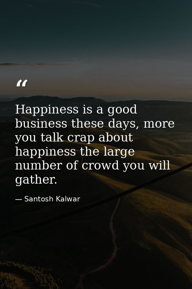 Happiness is a good business these days, more you talk crap about happiness the large number of crowd you will gather. — Santosh Kalwar