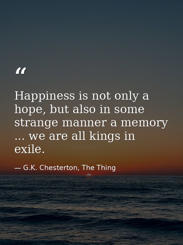 Happiness is not only a hope, but also in some strange manner a memory ... we are all kings in exile. — G.K. Chesterton, The Thing