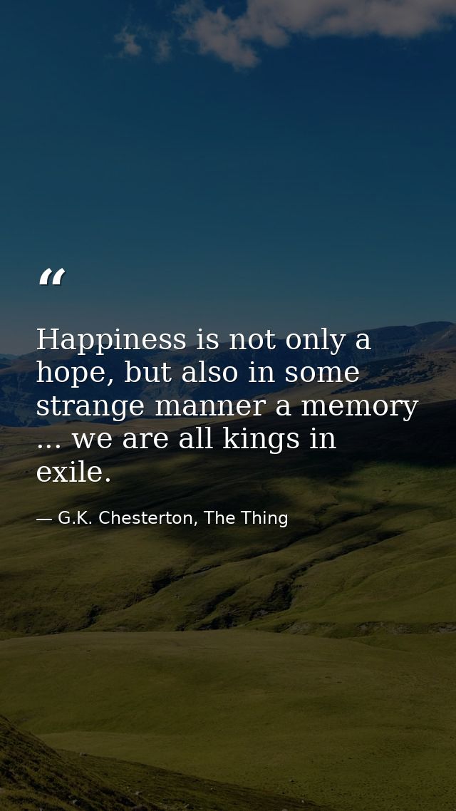 Happiness is not only a hope, but also in some strange manner a memory ... we are all kings in exile. — G.K. Chesterton, The Thing