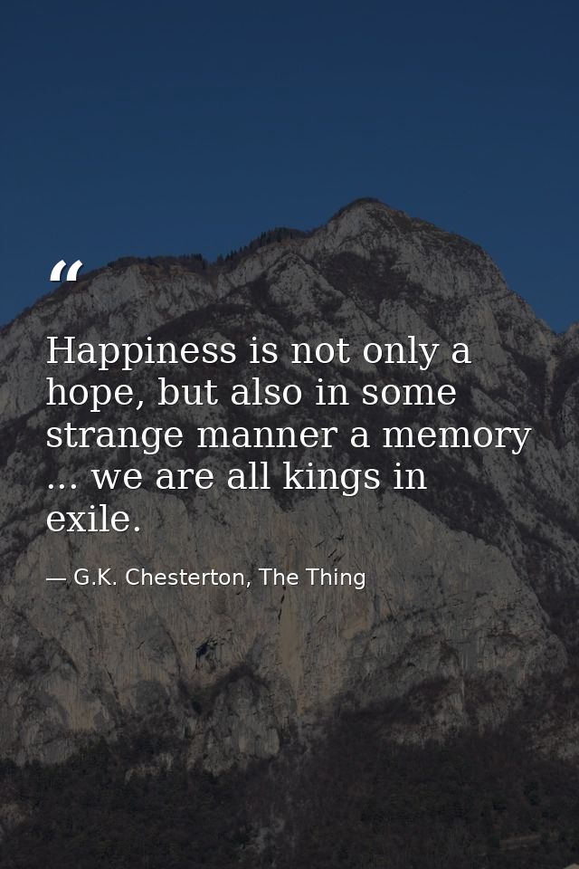Happiness is not only a hope, but also in some strange manner a memory ... we are all kings in exile. — G.K. Chesterton, The Thing